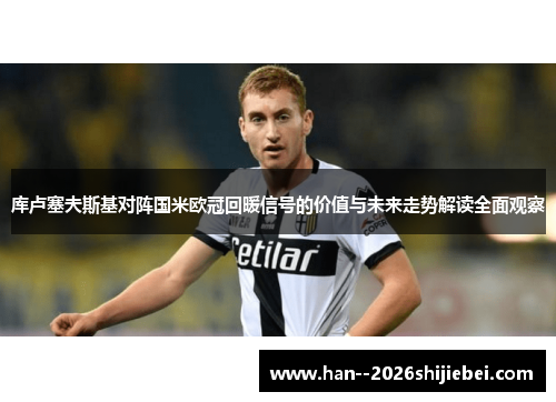 库卢塞夫斯基对阵国米欧冠回暖信号的价值与未来走势解读全面观察 库卢塞夫斯基对阵国米欧冠回暖信号的价值与未来走势解读全面观察