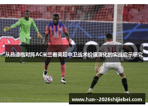 从吕迪格对阵AC米兰看英超中卫战术价值演化的实战启示研究 从吕迪格对阵AC米兰看英超中卫战术价值演化的实战启示研究