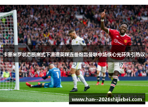 卡塞米罗状态断崖式下滑遭英媒连番炮轰曼联中场核心光环失引热议