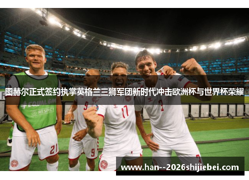 图赫尔正式签约执掌英格兰三狮军团新时代冲击欧洲杯与世界杯荣耀