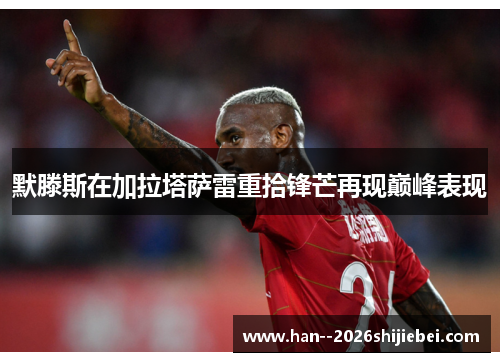 默滕斯在加拉塔萨雷重拾锋芒再现巅峰表现