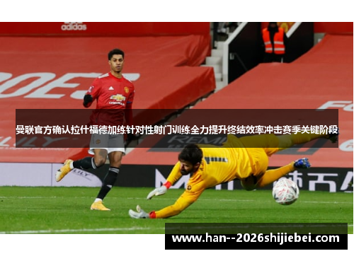 曼联官方确认拉什福德加练针对性射门训练全力提升终结效率冲击赛季关键阶段