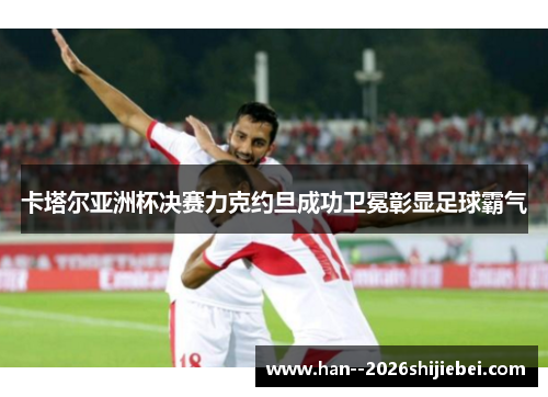 卡塔尔亚洲杯决赛力克约旦成功卫冕彰显足球霸气
